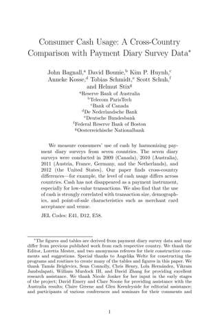 Consumer Cash Usage: A Cross-Country
Comparison with Payment Diary Survey Data∗
John Bagnall,a
David Bounie,b
Kim P. Huynh,c
Anneke Kosse,d
Tobias Schmidt,e
Scott Schuh,f
and Helmut Stixg
a
Reserve Bank of Australia
b
Telecom ParisTech
c
Bank of Canada
d
De Nederlandsche Bank
e
Deutsche Bundesbank
f
Federal Reserve Bank of Boston
g
Oesterreichische Nationalbank
We measure consumers’ use of cash by harmonizing pay-
ment diary surveys from seven countries. The seven diary
surveys were conducted in 2009 (Canada), 2010 (Australia),
2011 (Austria, France, Germany, and the Netherlands), and
2012 (the United States). Our paper ﬁnds cross-country
diﬀerences—for example, the level of cash usage diﬀers across
countries. Cash has not disappeared as a payment instrument,
especially for low-value transactions. We also ﬁnd that the use
of cash is strongly correlated with transaction size, demograph-
ics, and point-of-sale characteristics such as merchant card
acceptance and venue.
JEL Codes: E41, D12, E58.
∗
The ﬁgures and tables are derived from payment diary survey data and may
diﬀer from previous published work from each respective country. We thank the
Editor, Loretta Mester, and two anonymous referees for their constructive com-
ments and suggestions. Special thanks to Angelika Welte for constructing the
programs and routines to create many of the tables and ﬁgures in this paper. We
thank Tam´as Briglevics, Sean Connolly, Chris Henry, Lola Hern´andez, Vikram
Jambulapati, William Murdock III, and David Zhang for providing excellent
research assistance. We thank Nicole Jonker for her input in the early stages
of the project; David Emery and Clare Noone for providing assistance with the
Australia results; Claire Greene and Glen Keenleyside for editorial assistance;
and participants of various conferences and seminars for their comments and
1
 