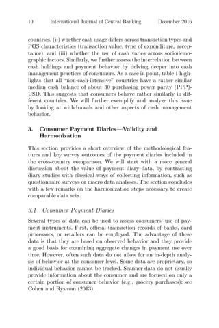 10 International Journal of Central Banking December 2016
countries, (ii) whether cash usage diﬀers across transaction types and
POS characteristics (transaction value, type of expenditure, accep-
tance), and (iii) whether the use of cash varies across sociodemo-
graphic factors. Similarly, we further assess the interrelation between
cash holdings and payment behavior by delving deeper into cash
management practices of consumers. As a case in point, table 1 high-
lights that all “non-cash-intensive” countries have a rather similar
median cash balance of about 30 purchasing power parity (PPP)-
USD. This suggests that consumers behave rather similarly in dif-
ferent countries. We will further exemplify and analyze this issue
by looking at withdrawals and other aspects of cash management
behavior.
3. Consumer Payment Diaries—Validity and
Harmonization
This section provides a short overview of the methodological fea-
tures and key survey outcomes of the payment diaries included in
the cross-country comparison. We will start with a more general
discussion about the value of payment diary data, by contrasting
diary studies with classical ways of collecting information, such as
questionnaire surveys or macro data analyses. The section concludes
with a few remarks on the harmonization steps necessary to create
comparable data sets.
3.1 Consumer Payment Diaries
Several types of data can be used to assess consumers’ use of pay-
ment instruments. First, oﬃcial transaction records of banks, card
processors, or retailers can be employed. The advantage of these
data is that they are based on observed behavior and they provide
a good basis for examining aggregate changes in payment use over
time. However, often such data do not allow for an in-depth analy-
sis of behavior at the consumer level. Some data are proprietary, so
individual behavior cannot be tracked. Scanner data do not usually
provide information about the consumer and are focused on only a
certain portion of consumer behavior (e.g., grocery purchases); see
Cohen and Rysman (2013).
 