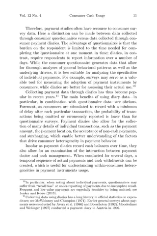 Vol. 12 No. 4 Consumer Cash Usage 11
Therefore, payment studies often have recourse to consumer sur-
vey data. Here a distinction can be made between data collected
through consumer questionnaires versus data collected through con-
sumer payment diaries. The advantage of questionnaires is that the
burden on the respondent is limited to the time needed for com-
pleting the questionnaire at one moment in time; diaries, in con-
trast, require respondents to report information over a number of
days. While the consumer questionnaire generates data that allow
for thorough analyses of general behavioral patterns as well as the
underlying drivers, it is less suitable for analyzing the speciﬁcities
of individual payments. For example, surveys may serve as a valu-
able tool for measuring the adoption of payment instruments by
consumers, while diaries are better for assessing their actual use.10
Collecting payment data through diaries has thus become pop-
ular in recent years.11
The main beneﬁts of using diary data—in
particular, in combination with questionnaire data—are obvious.
Foremost, as consumers are stimulated to record with a minimum
of delay after each particular transaction, the probability of trans-
actions being omitted or erroneously reported is lower than for
questionnaire surveys. Payment diaries also allow for the collec-
tion of many details of individual transactions, such as the payment
amount, the payment location, the acceptance of non-cash payments,
and surcharging, which enable better understanding of the factors
that drive consumer heterogeneity in payment behavior.
Insofar as payment diaries record cash balances over time, they
also allow for an examination of the interaction between payment
choice and cash management. When conducted for several days, a
temporal sequence of actual payments and cash withdrawals can be
created, which is useful for understanding within-consumer hetero-
geneities in payment instruments usage.
10
In particular, when asking about individual payments, questionnaires may
suﬀer from “recall bias” or under-reporting of payments due to incomplete recall.
Frequent and low-value payments are especially sensitive to being omitted; see
Jonker and Kosse (2013).
11
Collecting data using diaries has a long history in oﬃcial statistics on expen-
diture; see McWhinney and Champion (1974). Earlier general surveys about pay-
ments were conducted by Avery et al. (1986) and Boeschoten (1992). Mooslechner
and Wehinger (1997) conducted a payment diary in Austria in 1996.
 