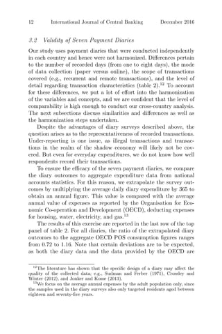 12 International Journal of Central Banking December 2016
3.2 Validity of Seven Payment Diaries
Our study uses payment diaries that were conducted independently
in each country and hence were not harmonized. Diﬀerences pertain
to the number of recorded days (from one to eight days), the mode
of data collection (paper versus online), the scope of transactions
covered (e.g., recurrent and remote transactions), and the level of
detail regarding transaction characteristics (table 2).12
To account
for these diﬀerences, we put a lot of eﬀort into the harmonization
of the variables and concepts, and we are conﬁdent that the level of
comparability is high enough to conduct our cross-country analysis.
The next subsections discuss similarities and diﬀerences as well as
the harmonization steps undertaken.
Despite the advantages of diary surveys described above, the
question arises as to the representativeness of recorded transactions.
Under-reporting is one issue, as illegal transactions and transac-
tions in the realm of the shadow economy will likely not be cov-
ered. But even for everyday expenditures, we do not know how well
respondents record their transactions.
To ensure the eﬃcacy of the seven payment diaries, we compare
the diary outcomes to aggregate expenditure data from national
accounts statistics. For this reason, we extrapolate the survey out-
comes by multiplying the average daily diary expenditure by 365 to
obtain an annual ﬁgure. This value is compared with the average
annual value of expenses as reported by the Organisation for Eco-
nomic Co-operation and Development (OECD), deducting expenses
for housing, water, electricity, and gas.13
The results of this exercise are reported in the last row of the top
panel of table 2. For all diaries, the ratio of the extrapolated diary
outcomes to the aggregate OECD POS consumption ﬁgures ranges
from 0.72 to 1.16. Note that certain deviations are to be expected,
as both the diary data and the data provided by the OECD are
12
The literature has shown that the speciﬁc design of a diary may aﬀect the
quality of the collected data; e.g., Sudman and Ferber (1971), Crossley and
Winter (2012), and Jonker and Kosse (2013).
13
We focus on the average annual expenses by the adult population only, since
the samples used in the diary surveys also only targeted residents aged between
eighteen and seventy-ﬁve years.
 