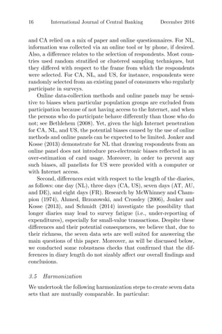 16 International Journal of Central Banking December 2016
and CA relied on a mix of paper and online questionnaires. For NL,
information was collected via an online tool or by phone, if desired.
Also, a diﬀerence relates to the selection of respondents. Most coun-
tries used random stratiﬁed or clustered sampling techniques, but
they diﬀered with respect to the frame from which the respondents
were selected. For CA, NL, and US, for instance, respondents were
randomly selected from an existing panel of consumers who regularly
participate in surveys.
Online data-collection methods and online panels may be sensi-
tive to biases when particular population groups are excluded from
participation because of not having access to the Internet, and when
the persons who do participate behave diﬀerently than those who do
not; see Bethlehem (2008). Yet, given the high Internet penetration
for CA, NL, and US, the potential biases caused by the use of online
methods and online panels can be expected to be limited. Jonker and
Kosse (2013) demonstrate for NL that drawing respondents from an
online panel does not introduce pro-electronic biases reﬂected in an
over-estimation of card usage. Moreover, in order to prevent any
such biases, all panelists for US were provided with a computer or
with Internet access.
Second, diﬀerences exist with respect to the length of the diaries,
as follows: one day (NL), three days (CA, US), seven days (AT, AU,
and DE), and eight days (FR). Research by McWhinney and Cham-
pion (1974), Ahmed, Brzozowski, and Crossley (2006), Jonker and
Kosse (2013), and Schmidt (2014) investigate the possibility that
longer diaries may lead to survey fatigue (i.e., under-reporting of
expenditures), especially for small-value transactions. Despite these
diﬀerences and their potential consequences, we believe that, due to
their richness, the seven data sets are well suited for answering the
main questions of this paper. Moreover, as will be discussed below,
we conducted some robustness checks that conﬁrmed that the dif-
ferences in diary length do not sizably aﬀect our overall ﬁndings and
conclusions.
3.5 Harmonization
We undertook the following harmonization steps to create seven data
sets that are mutually comparable. In particular:
 