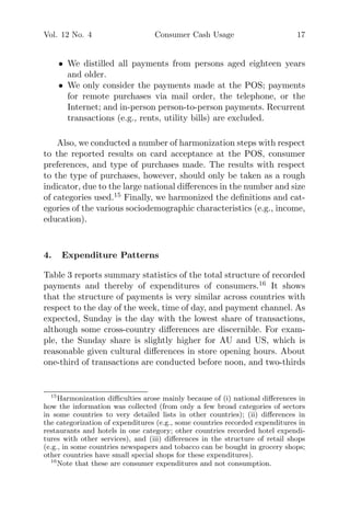 Vol. 12 No. 4 Consumer Cash Usage 17
• We distilled all payments from persons aged eighteen years
and older.
• We only consider the payments made at the POS; payments
for remote purchases via mail order, the telephone, or the
Internet; and in-person person-to-person payments. Recurrent
transactions (e.g., rents, utility bills) are excluded.
Also, we conducted a number of harmonization steps with respect
to the reported results on card acceptance at the POS, consumer
preferences, and type of purchases made. The results with respect
to the type of purchases, however, should only be taken as a rough
indicator, due to the large national diﬀerences in the number and size
of categories used.15
Finally, we harmonized the deﬁnitions and cat-
egories of the various sociodemographic characteristics (e.g., income,
education).
4. Expenditure Patterns
Table 3 reports summary statistics of the total structure of recorded
payments and thereby of expenditures of consumers.16
It shows
that the structure of payments is very similar across countries with
respect to the day of the week, time of day, and payment channel. As
expected, Sunday is the day with the lowest share of transactions,
although some cross-country diﬀerences are discernible. For exam-
ple, the Sunday share is slightly higher for AU and US, which is
reasonable given cultural diﬀerences in store opening hours. About
one-third of transactions are conducted before noon, and two-thirds
15
Harmonization diﬃculties arose mainly because of (i) national diﬀerences in
how the information was collected (from only a few broad categories of sectors
in some countries to very detailed lists in other countries); (ii) diﬀerences in
the categorization of expenditures (e.g., some countries recorded expenditures in
restaurants and hotels in one category; other countries recorded hotel expendi-
tures with other services), and (iii) diﬀerences in the structure of retail shops
(e.g., in some countries newspapers and tobacco can be bought in grocery shops;
other countries have small special shops for these expenditures).
16
Note that these are consumer expenditures and not consumption.
 