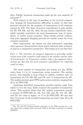 Vol. 12 No. 4 Consumer Cash Usage 19
after. Finally, in-person transactions make up the vast majority of
payments.17
With respect to the type of purchase or the sectoral composi-
tion, keeping the harmonization diﬃculties in mind, we ﬁnd that
groceries account for the majority of transactions in all countries
(except for US). The share of grocery expenditures is quite similar
for AT, FR, DE, and NL. Also, the gas station expenditure share,
which arguably constitutes the most homogeneous type of expen-
diture, is similar across countries. These results provide evidence
that some aggregate shopping patterns are similar across the seven
countries examined.
More importantly, the diaries are also informative regarding
other payment characteristics about which relatively little is known,
at least in a comparative perspective. This brings us to our ﬁrst fact:
Fact 1. The structure of consumer payments is generally similar
across most of the countries with respect to the number and the value
of transactions: (i) Consumers conduct only a few payment trans-
actions per day and (ii) most consumer expenditures are relatively
small in value.
The mean number of transactions per person per day (PPD)
varies from 1.4 to 2.1 transactions across countries. The median
person, who arguably is more robust to outliers, conducts only 1.3
transactions for CA, FR, DE, and US, and 1.4 transactions for AT.
The median amount spent PPD varies across countries, ranging from
20 to 41 PPP-USD.
Analyzing individual transactions provides another angle from
which to view the data. Table 3 reports the quartiles of transaction
values. This analysis shows that the median transaction amount
is around 12 PPP-USD for AU, CA, FR, and NL. For AT, DE,
and US, the value is higher, at 17 to 22 PPP-USD. We also ﬁnd
that 75 percent of all recorded transactions are lower than 25 to 40
PPP-USD.
17
For AU and US, Internet/mobile payments at the POS account for a vol-
ume share that is higher than 4 percent, while in all other countries it is almost
negligible.
 