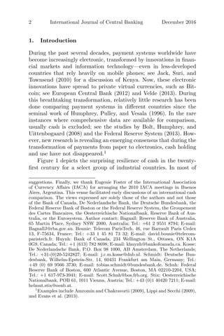 2 International Journal of Central Banking December 2016
1. Introduction
During the past several decades, payment systems worldwide have
become increasingly electronic, transformed by innovations in ﬁnan-
cial markets and information technology—even in less-developed
countries that rely heavily on mobile phones; see Jack, Suri, and
Townsend (2010) for a discussion of Kenya. Now, these electronic
innovations have spread to private virtual currencies, such as Bit-
coin; see European Central Bank (2012) and Velde (2013). During
this breathtaking transformation, relatively little research has been
done comparing payment systems in diﬀerent countries since the
seminal work of Humphrey, Pulley, and Vesala (1996). In the rare
instances where comprehensive data are available for comparison,
usually cash is excluded; see the studies by Bolt, Humphrey, and
Uittenbogaard (2008) and the Federal Reserve System (2013). How-
ever, new research is revealing an emerging consensus that during the
transformation of payments from paper to electronics, cash holding
and use have not disappeared.1
Figure 1 depicts the surprising resilience of cash in the twenty-
ﬁrst century for a select group of industrial countries. In most of
suggestions. Finally, we thank Eugenie Foster of the International Association
of Currency Aﬀairs (IACA) for arranging the 2010 IACA meetings in Buenos
Aires, Argentina. This venue facilitated early discussions of an international cash
comparison. The views expressed are solely those of the authors and not those
of the Bank of Canada, De Nederlandsche Bank, the Deutsche Bundesbank, the
Federal Reserve Bank of Boston or the Federal Reserve System, the Groupement
des Cartes Bancaires, the Oesterreichische Nationalbank, Reserve Bank of Aus-
tralia, or the Eurosystem. Author contact: Bagnall: Reserve Bank of Australia,
65 Martin Place, Sydney NSW 2000, Australia; Tel.: +61 2 9551 8794; E-mail:
BagnallJ@rba.gov.au. Bounie: Telecom ParisTech. 46, rue Barrault Paris Cedex
13, F-75634, France; Tel.: +33 1 45 81 73 32; E-mail: david.bounie@telecom-
paristech.fr. Huynh: Bank of Canada, 234 Wellington St., Ottawa, ON K1A
0G9, Canada; Tel.: +1 (613) 782 8698; E-mail: khuynh@bankofcanada.ca. Kosse:
De Nederlandsche Bank, P.O. Box 98 1000, AB Amsterdam, The Netherlands;
Tel.: +31-(0)20-5242827; E-mail: j.c.m.kosse@dnb.nl. Schmidt: Deutsche Bun-
desbank, Wilhelm-Epstein-Str. 14, 60431 Frankfurt am Main, Germany; Tel.:
+49 (0) 69 9566 3730; E-mail: tobias.schmidt@bundesbank.de. Schuh: Federal
Reserve Bank of Boston, 600 Atlantic Avenue, Boston, MA 02210-2204, USA;
Tel.: +1 617-973-3941; E-mail: Scott.Schuh@bos.frb.org. Stix: Oesterreichische
Nationalbank, POB 61, 1011 Vienna, Austria; Tel.: +43 (0)1 40420 7211; E-mail:
helmut.stix@oenb.at.
1
Examples include Amromin and Chakravorti (2009), Lippi and Secchi (2009),
and Evans et al. (2013).
 