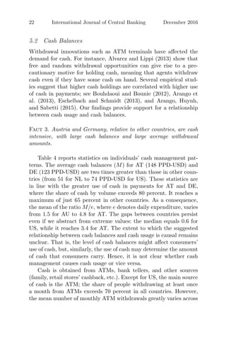 22 International Journal of Central Banking December 2016
5.2 Cash Balances
Withdrawal innovations such as ATM terminals have aﬀected the
demand for cash. For instance, Alvarez and Lippi (2013) show that
free and random withdrawal opportunities can give rise to a pre-
cautionary motive for holding cash, meaning that agents withdraw
cash even if they have some cash on hand. Several empirical stud-
ies suggest that higher cash holdings are correlated with higher use
of cash in payments; see Bouhdaoui and Bounie (2012), Arango et
al. (2013), Eschelbach and Schmidt (2013), and Arango, Huynh,
and Sabetti (2015). Our ﬁndings provide support for a relationship
between cash usage and cash balances.
Fact 3. Austria and Germany, relative to other countries, are cash
intensive, with large cash balances and large average withdrawal
amounts.
Table 4 reports statistics on individuals’ cash management pat-
terns. The average cash balances (M) for AT (148 PPD-USD) and
DE (123 PPD-USD) are two times greater than those in other coun-
tries (from 51 for NL to 74 PPD-USD for US). These statistics are
in line with the greater use of cash in payments for AT and DE,
where the share of cash by volume exceeds 80 percent. It reaches a
maximum of just 65 percent in other countries. As a consequence,
the mean of the ratio M/e, where e denotes daily expenditure, varies
from 1.5 for AU to 4.8 for AT. The gaps between countries persist
even if we abstract from extreme values: the median equals 0.6 for
US, while it reaches 3.4 for AT. The extent to which the suggested
relationship between cash balances and cash usage is causal remains
unclear. That is, the level of cash balances might aﬀect consumers’
use of cash, but, similarly, the use of cash may determine the amount
of cash that consumers carry. Hence, it is not clear whether cash
management causes cash usage or vice versa.
Cash is obtained from ATMs, bank tellers, and other sources
(family, retail stores’ cashback, etc.). Except for US, the main source
of cash is the ATM; the share of people withdrawing at least once
a month from ATMs exceeds 70 percent in all countries. However,
the mean number of monthly ATM withdrawals greatly varies across
 