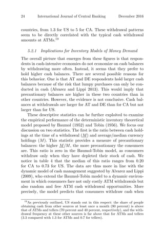 24 International Journal of Central Banking December 2016
countries, from 1.3 for US to 5 for CA. These withdrawal patterns
seem to be directly correlated with the typical cash withdrawal
amounts at ATMs.19
5.2.1 Implications for Inventory Models of Money Demand
The overall picture that emerges from these ﬁgures is that respon-
dents in cash-intensive economies do not economize on cash balances
by withdrawing more often. Instead, it seems that they prefer to
hold higher cash balances. There are several possible reasons for
this behavior. One is that AT and DE respondents hold larger cash
balances because of the risk that lumpy purchases can only be con-
ducted in cash (Alvarez and Lippi 2013). This would imply that
precautionary balances are higher in these two countries than in
other countries. However, the evidence is not conclusive. Cash bal-
ances at withdrawals are larger for AT and DE than for CA but not
larger than for US.
These descriptive statistics can be further exploited to examine
the empirical performance of the deterministic inventory theoretical
model proposed by Baumol (1952) and Tobin (1956). We focus our
discussion on two statistics. The ﬁrst is the ratio between cash hold-
ings at the time of a withdrawal (M) and average/median currency
holdings (M). This statistic provides a measure of precautionary
balances: the higher M/M, the more precautionary the consumers
are. This ratio is zero in the Baumol-Tobin model, as consumers
withdraw only when they have depleted their stock of cash. We
notice in table 4 that the median of this ratio ranges from 0.20
for CA to 0.73 for US. The data are thus more in line with the
dynamic model of cash management suggested by Alvarez and Lippi
(2009), who extend the Baumol-Tobin model to a dynamic environ-
ment in which consumers face not only costly ATM withdrawals but
also random and free ATM cash withdrawal opportunities. More
precisely, the model predicts that consumers withdraw cash when
19
As previously outlined, US stands out in this respect: the share of people
obtaining cash from other sources at least once a month (90 percent) is above
that of ATMs and tellers (70 percent and 40 percent, respectively), and the with-
drawal frequency at these other sources is far above that for ATMs and tellers
(3.3 compared with 1.3 for ATMs and 0.7 for tellers).
 
