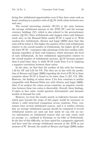 Vol. 12 No. 4 Consumer Cash Usage 25
facing free withdrawal opportunities even if they have some cash on
hand, resulting in a positive ratio of M/M (with values between zero
and one).
The second interesting statistic (W/M) is the ratio between
the average withdrawal amount at the ATM (W) and the average
currency holdings (M), which is also related to the precautionary
motive (M/M). Since withdrawals only happen when cash balances
reach zero, in the Baumol-Tobin model W/M is equal to 2. With
random free withdrawals, Alvarez and Lippi (2009) show that this
ratio will be below 2. The higher the number of free cash withdrawals
relative to the overall number of withdrawals, the higher M/M and
the lower W/M—consumers take advantage of the free random with-
drawals regardless of their cash balances, which decreases the level
of cash withdrawals. As free withdrawal opportunities relative to
the overall number of withdrawals increase, M/M becomes greater
than 0 (and lower than 1) while W/M tends from 2 to 0, implying
a negative correlation between these ratios.
In the data, we ﬁnd that the median of this ratio lies between
1.42 for AT and 2.31 for US. The data are in line with the predic-
tion of Alvarez and Lippi (2009) regarding the level of W/M in three
countries where W/M is found to be lower than 2 (AT, CA, FR).
However, the ﬁnding of ratios above 2 for four countries is neither
compatible with Baumol-Tobin nor with Alvarez and Lippi (2009).
Also, if we analyze the values across countries, no negative correla-
tion between these two ratios is discernible. Overall, these ﬁndings,
if taken at face value, would question deterministic and dynamic
models of demand for cash.
However, we treat the results merely as indicative because work
which goes beyond the scope of this paper would be necessary to
obtain a valid structural comparison across countries. First, con-
sumers have several withdrawal sources, and it is neither obvious
how an average withdrawal amount should be computed if several
withdrawal sources are used nor how much we can rely on sur-
vey information on withdrawal sources that are only rarely used
on average, i.e., cashback in Germany or via teller in Netherlands.
In the face of this diﬃculty, we have opted for a pragmatic approach
and have used the average withdrawal amount at the ATM as our
measure of W. Second, the model of Alvarez and Lippi (2009) makes
 
