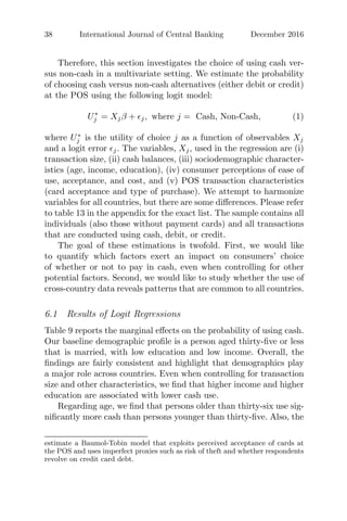 38 International Journal of Central Banking December 2016
Therefore, this section investigates the choice of using cash ver-
sus non-cash in a multivariate setting. We estimate the probability
of choosing cash versus non-cash alternatives (either debit or credit)
at the POS using the following logit model:
U∗
j = Xjβ + j, where j = Cash, Non-Cash, (1)
where U∗
j is the utility of choice j as a function of observables Xj
and a logit error j. The variables, Xj, used in the regression are (i)
transaction size, (ii) cash balances, (iii) sociodemographic character-
istics (age, income, education), (iv) consumer perceptions of ease of
use, acceptance, and cost, and (v) POS transaction characteristics
(card acceptance and type of purchase). We attempt to harmonize
variables for all countries, but there are some diﬀerences. Please refer
to table 13 in the appendix for the exact list. The sample contains all
individuals (also those without payment cards) and all transactions
that are conducted using cash, debit, or credit.
The goal of these estimations is twofold. First, we would like
to quantify which factors exert an impact on consumers’ choice
of whether or not to pay in cash, even when controlling for other
potential factors. Second, we would like to study whether the use of
cross-country data reveals patterns that are common to all countries.
6.1 Results of Logit Regressions
Table 9 reports the marginal eﬀects on the probability of using cash.
Our baseline demographic proﬁle is a person aged thirty-ﬁve or less
that is married, with low education and low income. Overall, the
ﬁndings are fairly consistent and highlight that demographics play
a major role across countries. Even when controlling for transaction
size and other characteristics, we ﬁnd that higher income and higher
education are associated with lower cash use.
Regarding age, we ﬁnd that persons older than thirty-six use sig-
niﬁcantly more cash than persons younger than thirty-ﬁve. Also, the
estimate a Baumol-Tobin model that exploits perceived acceptance of cards at
the POS and uses imperfect proxies such as risk of theft and whether respondents
revolve on credit card debt.
 