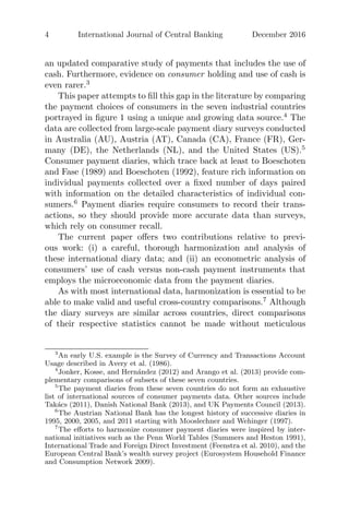 4 International Journal of Central Banking December 2016
an updated comparative study of payments that includes the use of
cash. Furthermore, evidence on consumer holding and use of cash is
even rarer.3
This paper attempts to ﬁll this gap in the literature by comparing
the payment choices of consumers in the seven industrial countries
portrayed in ﬁgure 1 using a unique and growing data source.4
The
data are collected from large-scale payment diary surveys conducted
in Australia (AU), Austria (AT), Canada (CA), France (FR), Ger-
many (DE), the Netherlands (NL), and the United States (US).5
Consumer payment diaries, which trace back at least to Boeschoten
and Fase (1989) and Boeschoten (1992), feature rich information on
individual payments collected over a ﬁxed number of days paired
with information on the detailed characteristics of individual con-
sumers.6
Payment diaries require consumers to record their trans-
actions, so they should provide more accurate data than surveys,
which rely on consumer recall.
The current paper oﬀers two contributions relative to previ-
ous work: (i) a careful, thorough harmonization and analysis of
these international diary data; and (ii) an econometric analysis of
consumers’ use of cash versus non-cash payment instruments that
employs the microeconomic data from the payment diaries.
As with most international data, harmonization is essential to be
able to make valid and useful cross-country comparisons.7
Although
the diary surveys are similar across countries, direct comparisons
of their respective statistics cannot be made without meticulous
3
An early U.S. example is the Survey of Currency and Transactions Account
Usage described in Avery et al. (1986).
4
Jonker, Kosse, and Hern´andez (2012) and Arango et al. (2013) provide com-
plementary comparisons of subsets of these seven countries.
5
The payment diaries from these seven countries do not form an exhaustive
list of international sources of consumer payments data. Other sources include
Tak´acs (2011), Danish National Bank (2013), and UK Payments Council (2013).
6
The Austrian National Bank has the longest history of successive diaries in
1995, 2000, 2005, and 2011 starting with Mooslechner and Wehinger (1997).
7
The eﬀorts to harmonize consumer payment diaries were inspired by inter-
national initiatives such as the Penn World Tables (Summers and Heston 1991),
International Trade and Foreign Direct Investment (Feenstra et al. 2010), and the
European Central Bank’s wealth survey project (Eurosystem Household Finance
and Consumption Network 2009).
 