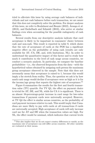 42 International Journal of Central Banking December 2016
tried to alleviate this issue by using average cash balances of indi-
viduals and not cash balances before each transaction, we are aware
that this does not completely solve the problem. For deeper analyses
of this issue, we refer to Bouhdaoui and Bounie (2012), Arango et al.
(2013), and Eschelbach and Schmidt (2013), who arrive at similar
ﬁndings even when accounting for the possible endogeneity of cash
balances.
Several results from our descriptive analysis indicate that card
acceptance is likely to be important in consumers’ choice between
cash and non-cash. This result is reported in table 9, which shows
that the rate of acceptance of cards at the POS has a signiﬁcant
negative eﬀect on the probability of using cash (results are only
available for AT, CA, DE, and, with limitations, NL). In order to
understand the quantitative impact of this factor and to study how
much it contributes to the level of cash usage across countries, we
conduct a scenario analysis. In particular, we compare the baseline
probabilities—i.e., the observed frequencies from the data—with the
hypothetical values obtained by assigning each person the maximum
group acceptance observed in the sample. Note that this does not
necessarily mean that acceptance is raised to 1, because this would
imply a far stretch from reality. Thus, the question we ask is by how
much cash usage would decline if acceptance were as high as it is for
the income/age group that reports the highest rate of acceptance.31
Figure 6 summarizes the results for the ﬁrst and fourth transac-
tion value (TV) quartile. For TV Q1, the eﬀect on payment choice
is trivial for AT, DE, and NL, while for CA it is signiﬁcant. There is
an almost 10-percentage-point increase in card usage for low-value
transactions if payment cards were universally accepted. However,
at TV Q4 the eﬀect is similar across countries, as the probability of
card payment increases relative to cash. This would imply that Cana-
dians are more likely to pay with cards at all transactions if cards
are universally accepted. High acceptance of cards will only increase
card use for AT and DE when the transaction values are high. For
NL, the eﬀect would be minimal, which indicates that current levels
31
This also implies that we do not expect country diﬀerences to vanish, as the
maximum rate of acceptance can still diﬀer across countries. All other variables
are evaluated at their means.
 