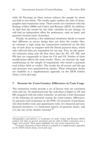 44 International Journal of Central Banking December 2016
table 10. Focusing on these sectors reduces the sample by about
one-half to two-thirds. The results again conﬁrm the roles of demo-
graphics and transaction value. These results are consistent with the
ﬁndings of Klee (2008) and Cohen and Rysman (2013). In addition,
we ﬁnd that the results for the other variables do not change; we
still ﬁnd an independent eﬀect for preferences, cash on hand, and
payment location/type of product.
Finally, we perform a few additional robustness checks to ensure
that diﬀerence in survey design does not drive the results. One,
we estimate a logit using the transactions conducted on the ﬁrst
day of each diary to compare with the Dutch payment diary, which
only collected data per respondent for one day. Two, we also gener-
ate estimates using only the ﬁrst three days for AU, AT, DE, and
FR that are comparable to those for CA and US. Neither of these
modiﬁcations aﬀects the main results. Three, we estimate the logit
conditioning on the sample of respondents who owned a payment
card (either debit or credit). The results for all sectors and the gas
and groceries were quantitatively similar. These robustness checks
are available in a supplementary appendix on the IJCB website
(http://www.ijcb.org).
7. Reasons for Cross-Country Diﬀerences in Cash Usage
The estimation results provide a set of factors that are correlated
with cash use. To understand why the cash share is higher in AT and
DE compared with the other countries, we provide a brief discussion
of the following six potential reasons for cross-country diﬀerences:
(i) payment card acceptance at the POS, (ii) structure of purchases,
(iii) shoe-leather costs and opportunity costs, (iv) ﬁnancial and non-
ﬁnancial incentives, (v) behavioral aspects of payment choice, and
(vi) the size of the shadow economy.33
demographics, perceptions, or acceptance of cards. Cohen and Rysman (2013)
analyze rich data on grocery purchases and are able to follow consumers over a
longer time period. Their paper highlights the role of the transaction size.
33
A deeper discussion of these factors is available in a supplementary appendix
on the IJCB website (http://www.ijcb.org).
 
