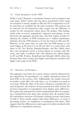 Vol. 12 No. 4 Consumer Cash Usage 47
7.1 Card Acceptance at the POS
Tables 4 and 7 illustrate a correlation between card acceptance and
cash usage. Table 7 shows that the share of purchases where cards
are accepted is strictly smaller in DE and AT in comparison to CA;
no such data are available for the other countries. This pattern can
be observed for all transaction value ranges, but the diﬀerence is
weaker for the transaction values above the median. This ﬁnding,
which refers to survey respondents’ subjective perceptions, is con-
ﬁrmed by the aggregate network data. The ﬁrst column of table 11,
showing the number of POS terminals per 1 million inhabitants,
indicates that the POS density is by far the lowest in DE and AT.
However, at the same time, we note that the POS density is not
much higher in NL than it is in AT but there is a much lower cash
share in NL. Yet, Huynh, Schmidt-Dengler, and Stix (2014) show
that card acceptance exerts a strong impact on average cash bal-
ances, and table 4 conﬁrms that cash balances are indeed higher
in AT and DE. Further, Eschelbach and Schmidt (2013) utilize the
German diary data to show that higher cash balances correlate with
higher cash usage at the POS.
7.2 Structure of Purchases
The aggregate cash share for a given country could be inﬂuenced by
the composition of expenditures, e.g., higher expenditure shares for
food (FR) or for services (US). Additionally, the market structure
of retailers could aﬀect the cash share, e.g., if retailers are small or
very large. While the eﬀect of the latter channel is controlled for via
card acceptance, the evidence we have presented in table 8 about the
sectoral composition of expenditures does display some diﬀerences.
We analyze the potential size of this compositional eﬀect by comput-
ing a hypothetical cash share that assumes that all countries have
the expenditure structure of Germany utilizing sectoral cash shares
of table 8. These results suggest only minor diﬀerences—at most, 2
percentage points—in comparison to unadjusted cash shares. This
suggests that the diﬀerences in cash usage are weakly correlated with
diﬀerences in expenditure patterns.
 