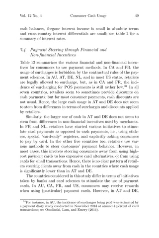 Vol. 12 No. 4 Consumer Cash Usage 49
cash balances, forgone interest income is small in absolute terms
and cross-country interest diﬀerentials are small; see table 2 for a
summary of interest rates.
7.4 Payment Steering through Financial and
Non-ﬁnancial Incentives
Table 12 summarizes the various ﬁnancial and non-ﬁnancial incen-
tives for consumers to use payment methods. In CA and FR, the
usage of surcharges is forbidden by the contractual rules of the pay-
ment schemes. In AU, AT, DE, NL, and in most US states, retailers
are legally allowed to surcharge, but, as in CA and FR, the inci-
dence of surcharging for POS payments is still rather low.34
In all
seven countries, retailers seem to sometimes provide discounts on
cash payments, but for most consumer payments, cash discounts are
not usual. Hence, the large cash usage in AT and DE does not seem
to stem from diﬀerences in terms of surcharges and discounts applied
by retailers.
Similarly, the larger use of cash in AT and DE does not seem to
stem from diﬀerences in non-ﬁnancial incentives used by merchants.
In FR and NL, retailers have started various initiatives to stimu-
late card payments as opposed to cash payments, i.e., using stick-
ers, special “card-only” registers, and explicitly asking consumers
to pay by card. In the other ﬁve countries too, retailers use var-
ious methods to steer customers’ payment behavior. However, in
most cases, this involves steering consumers away from using high-
cost payment cards to less expensive card alternatives, or from using
cards for small transactions. Hence, there is no clear pattern of retail-
ers steering clients away from cash in the countries where cash usage
is signiﬁcantly lower than in AT and DE.
The countries considered in this study diﬀer in terms of initiatives
taken by banks and card schemes to stimulate the use of payment
cards. In AU, CA, FR, and US, consumers may receive rewards
when using (particular) payment cards. However, in AT and DE,
34
For instance, in AU, the incidence of surcharges being paid was estimated by
a payment diary study conducted in November 2013 at around 4 percent of card
transactions; see Ossolinski, Lam, and Emery (2014).
 