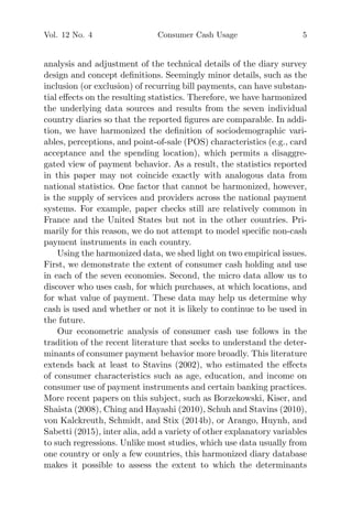 Vol. 12 No. 4 Consumer Cash Usage 5
analysis and adjustment of the technical details of the diary survey
design and concept deﬁnitions. Seemingly minor details, such as the
inclusion (or exclusion) of recurring bill payments, can have substan-
tial eﬀects on the resulting statistics. Therefore, we have harmonized
the underlying data sources and results from the seven individual
country diaries so that the reported ﬁgures are comparable. In addi-
tion, we have harmonized the deﬁnition of sociodemographic vari-
ables, perceptions, and point-of-sale (POS) characteristics (e.g., card
acceptance and the spending location), which permits a disaggre-
gated view of payment behavior. As a result, the statistics reported
in this paper may not coincide exactly with analogous data from
national statistics. One factor that cannot be harmonized, however,
is the supply of services and providers across the national payment
systems. For example, paper checks still are relatively common in
France and the United States but not in the other countries. Pri-
marily for this reason, we do not attempt to model speciﬁc non-cash
payment instruments in each country.
Using the harmonized data, we shed light on two empirical issues.
First, we demonstrate the extent of consumer cash holding and use
in each of the seven economies. Second, the micro data allow us to
discover who uses cash, for which purchases, at which locations, and
for what value of payment. These data may help us determine why
cash is used and whether or not it is likely to continue to be used in
the future.
Our econometric analysis of consumer cash use follows in the
tradition of the recent literature that seeks to understand the deter-
minants of consumer payment behavior more broadly. This literature
extends back at least to Stavins (2002), who estimated the eﬀects
of consumer characteristics such as age, education, and income on
consumer use of payment instruments and certain banking practices.
More recent papers on this subject, such as Borzekowski, Kiser, and
Shaista (2008), Ching and Hayashi (2010), Schuh and Stavins (2010),
von Kalckreuth, Schmidt, and Stix (2014b), or Arango, Huynh, and
Sabetti (2015), inter alia, add a variety of other explanatory variables
to such regressions. Unlike most studies, which use data usually from
one country or only a few countries, this harmonized diary database
makes it possible to assess the extent to which the determinants
 