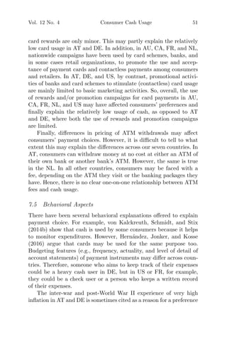 Vol. 12 No. 4 Consumer Cash Usage 51
card rewards are only minor. This may partly explain the relatively
low card usage in AT and DE. In addition, in AU, CA, FR, and NL,
nationwide campaigns have been used by card schemes, banks, and
in some cases retail organizations, to promote the use and accep-
tance of payment cards and contactless payments among consumers
and retailers. In AT, DE, and US, by contrast, promotional activi-
ties of banks and card schemes to stimulate (contactless) card usage
are mainly limited to basic marketing activities. So, overall, the use
of rewards and/or promotion campaigns for card payments in AU,
CA, FR, NL, and US may have aﬀected consumers’ preferences and
ﬁnally explain the relatively low usage of cash, as opposed to AT
and DE, where both the use of rewards and promotion campaigns
are limited.
Finally, diﬀerences in pricing of ATM withdrawals may aﬀect
consumers’ payment choices. However, it is diﬃcult to tell to what
extent this may explain the diﬀerences across our seven countries. In
AT, consumers can withdraw money at no cost at either an ATM of
their own bank or another bank’s ATM. However, the same is true
in the NL. In all other countries, consumers may be faced with a
fee, depending on the ATM they visit or the banking packages they
have. Hence, there is no clear one-on-one relationship between ATM
fees and cash usage.
7.5 Behavioral Aspects
There have been several behavioral explanations oﬀered to explain
payment choice. For example, von Kalckreuth, Schmidt, and Stix
(2014b) show that cash is used by some consumers because it helps
to monitor expenditures. However, Hern´andez, Jonker, and Kosse
(2016) argue that cards may be used for the same purpose too.
Budgeting features (e.g., frequency, actuality, and level of detail of
account statements) of payment instruments may diﬀer across coun-
tries. Therefore, someone who aims to keep track of their expenses
could be a heavy cash user in DE, but in US or FR, for example,
they could be a check user or a person who keeps a written record
of their expenses.
The inter-war and post-World War II experience of very high
inﬂation in AT and DE is sometimes cited as a reason for a preference
 