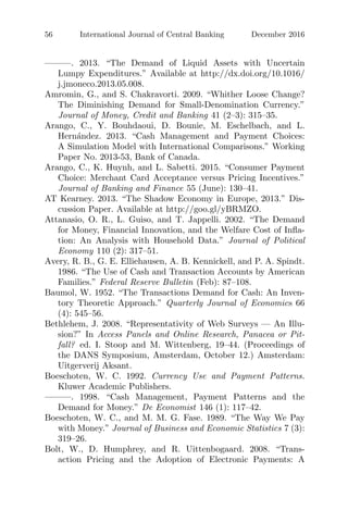 56 International Journal of Central Banking December 2016
———. 2013. “The Demand of Liquid Assets with Uncertain
Lumpy Expenditures.” Available at http://dx.doi.org/10.1016/
j.jmoneco.2013.05.008.
Amromin, G., and S. Chakravorti. 2009. “Whither Loose Change?
The Diminishing Demand for Small-Denomination Currency.”
Journal of Money, Credit and Banking 41 (2–3): 315–35.
Arango, C., Y. Bouhdaoui, D. Bounie, M. Eschelbach, and L.
Hern´andez. 2013. “Cash Management and Payment Choices:
A Simulation Model with International Comparisons.” Working
Paper No. 2013-53, Bank of Canada.
Arango, C., K. Huynh, and L. Sabetti. 2015. “Consumer Payment
Choice: Merchant Card Acceptance versus Pricing Incentives.”
Journal of Banking and Finance 55 (June): 130–41.
AT Kearney. 2013. “The Shadow Economy in Europe, 2013.” Dis-
cussion Paper. Available at http://goo.gl/yBRMZO.
Attanasio, O. R., L. Guiso, and T. Jappelli. 2002. “The Demand
for Money, Financial Innovation, and the Welfare Cost of Inﬂa-
tion: An Analysis with Household Data.” Journal of Political
Economy 110 (2): 317–51.
Avery, R. B., G. E. Elliehausen, A. B. Kennickell, and P. A. Spindt.
1986. “The Use of Cash and Transaction Accounts by American
Families.” Federal Reserve Bulletin (Feb): 87–108.
Baumol, W. 1952. “The Transactions Demand for Cash: An Inven-
tory Theoretic Approach.” Quarterly Journal of Economics 66
(4): 545–56.
Bethlehem, J. 2008. “Representativity of Web Surveys — An Illu-
sion?” In Access Panels and Online Research, Panacea or Pit-
fall? ed. I. Stoop and M. Wittenberg, 19–44. (Proceedings of
the DANS Symposium, Amsterdam, October 12.) Amsterdam:
Uitgerverij Aksant.
Boeschoten, W. C. 1992. Currency Use and Payment Patterns.
Kluwer Academic Publishers.
———. 1998. “Cash Management, Payment Patterns and the
Demand for Money.” De Economist 146 (1): 117–42.
Boeschoten, W. C., and M. M. G. Fase. 1989. “The Way We Pay
with Money.” Journal of Business and Economic Statistics 7 (3):
319–26.
Bolt, W., D. Humphrey, and R. Uittenbogaard. 2008. “Trans-
action Pricing and the Adoption of Electronic Payments: A
 