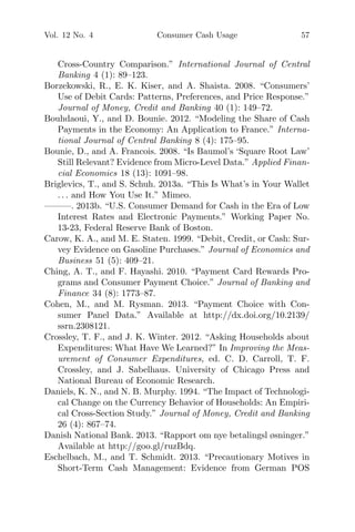 Vol. 12 No. 4 Consumer Cash Usage 57
Cross-Country Comparison.” International Journal of Central
Banking 4 (1): 89–123.
Borzekowski, R., E. K. Kiser, and A. Shaista. 2008. “Consumers’
Use of Debit Cards: Patterns, Preferences, and Price Response.”
Journal of Money, Credit and Banking 40 (1): 149–72.
Bouhdaoui, Y., and D. Bounie. 2012. “Modeling the Share of Cash
Payments in the Economy: An Application to France.” Interna-
tional Journal of Central Banking 8 (4): 175–95.
Bounie, D., and A. Francois. 2008. “Is Baumol’s ‘Square Root Law’
Still Relevant? Evidence from Micro-Level Data.” Applied Finan-
cial Economics 18 (13): 1091–98.
Briglevics, T., and S. Schuh. 2013a. “This Is What’s in Your Wallet
. . . and How You Use It.” Mimeo.
———. 2013b. “U.S. Consumer Demand for Cash in the Era of Low
Interest Rates and Electronic Payments.” Working Paper No.
13-23, Federal Reserve Bank of Boston.
Carow, K. A., and M. E. Staten. 1999. “Debit, Credit, or Cash: Sur-
vey Evidence on Gasoline Purchases.” Journal of Economics and
Business 51 (5): 409–21.
Ching, A. T., and F. Hayashi. 2010. “Payment Card Rewards Pro-
grams and Consumer Payment Choice.” Journal of Banking and
Finance 34 (8): 1773–87.
Cohen, M., and M. Rysman. 2013. “Payment Choice with Con-
sumer Panel Data.” Available at http://dx.doi.org/10.2139/
ssrn.2308121.
Crossley, T. F., and J. K. Winter. 2012. “Asking Households about
Expenditures: What Have We Learned?” In Improving the Meas-
urement of Consumer Expenditures, ed. C. D. Carroll, T. F.
Crossley, and J. Sabelhaus. University of Chicago Press and
National Bureau of Economic Research.
Daniels, K. N., and N. B. Murphy. 1994. “The Impact of Technologi-
cal Change on the Currency Behavior of Households: An Empiri-
cal Cross-Section Study.” Journal of Money, Credit and Banking
26 (4): 867–74.
Danish National Bank. 2013. “Rapport om nye betalingsl øsninger.”
Available at http://goo.gl/ruzBdq.
Eschelbach, M., and T. Schmidt. 2013. “Precautionary Motives in
Short-Term Cash Management: Evidence from German POS
 
