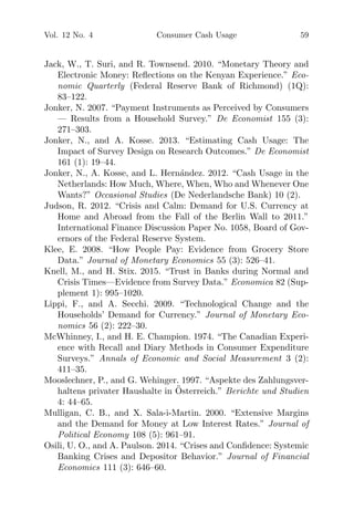 Vol. 12 No. 4 Consumer Cash Usage 59
Jack, W., T. Suri, and R. Townsend. 2010. “Monetary Theory and
Electronic Money: Reﬂections on the Kenyan Experience.” Eco-
nomic Quarterly (Federal Reserve Bank of Richmond) (1Q):
83–122.
Jonker, N. 2007. “Payment Instruments as Perceived by Consumers
— Results from a Household Survey.” De Economist 155 (3):
271–303.
Jonker, N., and A. Kosse. 2013. “Estimating Cash Usage: The
Impact of Survey Design on Research Outcomes.” De Economist
161 (1): 19–44.
Jonker, N., A. Kosse, and L. Hern´andez. 2012. “Cash Usage in the
Netherlands: How Much, Where, When, Who and Whenever One
Wants?” Occasional Studies (De Nederlandsche Bank) 10 (2).
Judson, R. 2012. “Crisis and Calm: Demand for U.S. Currency at
Home and Abroad from the Fall of the Berlin Wall to 2011.”
International Finance Discussion Paper No. 1058, Board of Gov-
ernors of the Federal Reserve System.
Klee, E. 2008. “How People Pay: Evidence from Grocery Store
Data.” Journal of Monetary Economics 55 (3): 526–41.
Knell, M., and H. Stix. 2015. “Trust in Banks during Normal and
Crisis Times—Evidence from Survey Data.” Economica 82 (Sup-
plement 1): 995–1020.
Lippi, F., and A. Secchi. 2009. “Technological Change and the
Households’ Demand for Currency.” Journal of Monetary Eco-
nomics 56 (2): 222–30.
McWhinney, I., and H. E. Champion. 1974. “The Canadian Experi-
ence with Recall and Diary Methods in Consumer Expenditure
Surveys.” Annals of Economic and Social Measurement 3 (2):
411–35.
Mooslechner, P., and G. Wehinger. 1997. “Aspekte des Zahlungsver-
haltens privater Haushalte in ¨Osterreich.” Berichte und Studien
4: 44–65.
Mulligan, C. B., and X. Sala-i-Martin. 2000. “Extensive Margins
and the Demand for Money at Low Interest Rates.” Journal of
Political Economy 108 (5): 961–91.
Osili, U. O., and A. Paulson. 2014. “Crises and Conﬁdence: Systemic
Banking Crises and Depositor Behavior.” Journal of Financial
Economics 111 (3): 646–60.
 