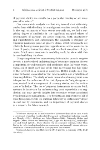 6 International Journal of Central Banking December 2016
of payment choice are speciﬁc to a particular country or are more
general in nature.8
Our econometric analysis is a ﬁrst step toward what ultimately
can be done with the diary data and generates a few notable results.
In the logit estimation of cash versus non-cash use, we ﬁnd a sur-
prising degree of similarity in the signiﬁcant marginal eﬀects of
determinants of payment use across countries, both qualitatively
and quantitatively. Not surprisingly, the similarity is stronger for
consumer payments made at grocery stores, which presumably are
relatively homogeneous payment opportunities across countries in
terms of goods, transaction sizes, and merchant acceptance of pay-
ments. Much more econometric modeling could be done with this
harmonized diary database.
Using comprehensive, cross-country information on cash usage to
develop a more reﬁned understanding of consumer payment choices
is important for policymakers and academics alike. In recent years,
regulation of credit card and debit card interchange fees has come
to the forefront in a number of countries. Better insight into con-
sumer behavior is essential for the determination and evaluation of
these regulations. The study of cash demand and management also
is important for evaluation of the cost of payments,9
seigniorage rev-
enue, central bank management of currency stocks, and the welfare
costs of inﬂation. The use of payment instruments to access bank
accounts is important for understanding bank supervision and reg-
ulation, and may provide insights into consumer welfare associated
with liquid asset management. The breadth and importance of all of
these topics underscore the puzzling deﬁciency of statistical evidence
on cash use by consumers, and the importance of payment diaries
as a resource for future research.
8
We do not attempt to estimate models of consumer demand for cash, which
is the subject of another closely related branch of the literature including Daniels
and Murphy (1994), Mulligan and Sala-i-Martin (2000), Attanasio, Guiso, and
Jappelli (2002), Bounie and Francois (2008), Lippi and Secchi (2009), and Brigle-
vics and Schuh (2013b). These studies rely on consumer surveys, rather than
diaries, to collect cash-related data on consumers, and generally do not attempt
to estimate consumer demand for other payment instruments.
9
Schmiedel, Kostova, and Ruttenberg (2013) provide a summary of the ECB
cost study.
 