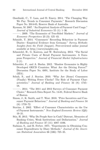 60 International Journal of Central Banking December 2016
Ossolinski, C., T. Lam, and D. Emery. 2014. “The Changing Way
We Pay: Trends in Consumer Payments.” Research Discussion
Paper No. 2014-05, Reserve Bank of Australia.
Rysman, M. 2007. “An Empirical Analysis of Payment Card Usage.”
Journal of Industrial Economics 55 (1): 1–36.
———. 2009. “The Economics of Two-Sided Markets.” Journal of
Economic Perspectives 23 (3): 125–43.
Schmidt, T. 2014. “Consumers’ Recording Behaviour in Payment
Diaries—Empirical Evidence from Germany.” Survey Methods:
Insights from the Field (August). Peer-reviewed online journal
available at http://surveyinsights.org.
Schmiedel, H., G. Kostova, and W. Ruttenberg. 2013. “The Social
and Private Costs of Retail Payment Instruments: A Euro-
pean Perspective.” Journal of Financial Market Infrastructures
2 (1).
Schneider, F., and A. Buehn. 2012. “Shadow Economies in Highly
Developed OECD Countries: What Are the Driving Forces?”
Discussion Paper No. 6891, Institute for the Study of Labor
(IZA).
Schuh, S., and J. Stavins. 2010. “Why Are (Some) Consumers
(Finally) Writing Fewer Checks? The Role of Payment Char-
acteristics.” Journal of Banking and Finance 34 (8): 1745–
58.
———. 2014. “The 2011 and 2012 Surveys of Consumer Payment
Choice.” Research Data Report No. 14-01, Federal Reserve Bank
of Boston.
Simon, J., K. Smith, and T. West. 2010. “Price Incentives and Con-
sumer Payment Behaviour.” Journal of Banking and Finance 34
(8): 1759–72.
Stavins, J. 2002. “Eﬀect of Consumer Characteristics on the Use
of Payment Instruments.” New England Economic Review (Q3):
19–31.
Stix, H. 2013. “Why Do People Save in Cash? Distrust, Memories of
Banking Crises, Weak Institutions and Dollarization.” Journal
of Banking and Finance 37 (11): 4087–4106.
Sudman, S., and R. Ferber. 1971. “Experiments in Obtaining Con-
sumer Expenditures by Diary Methods.” Journal of the Ameri-
can Statistical Association 66 (336): 725–35.
 