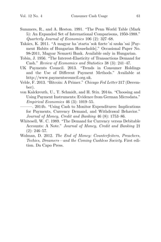 Vol. 12 No. 4 Consumer Cash Usage 61
Summers, R., and A. Heston. 1991. “The Penn World Table (Mark
5): An Expanded Set of International Comparisons, 1950-1988.”
Quarterly Journal of Economics 106 (2): 327–68.
Tak´acs, K. 2011. “A magyar ha´ztarta´sok ﬁzete´si szoka´sai [Pay-
ment Habits of Hungarian Households].” Occasional Paper No.
98-2011, Magyar Nemzeti Bank. Available only in Hungarian.
Tobin, J. 1956. “The Interest-Elasticity of Transactions Demand for
Cash.” Review of Economics and Statistics 38 (3): 241–47.
UK Payments Council. 2013. “Trends in Consumer Holdings
and the Use of Diﬀerent Payment Methods.” Available at
http://www.paymentscouncil.org.uk.
Velde, F. 2013. “Bitcoin: A Primer.” Chicago Fed Letter 317 (Decem-
ber).
von Kalckreuth, U., T. Schmidt, and H. Stix. 2014a. “Choosing and
Using Payment Instruments: Evidence from German Microdata.”
Empirical Economics 46 (3): 1019–55.
———. 2014b. “Using Cash to Monitor Expenditures: Implications
for Payments, Currency Demand, and Withdrawal Behavior.”
Journal of Money, Credit and Banking 46 (8): 1753–86.
Whitesell, W. C. 1989. “The Demand for Currency versus Debitable
Accounts: A Note.” Journal of Money, Credit and Banking 21
(2): 246–57.
Wolman, D. 2012. The End of Money: Counterfeiters, Preachers,
Techies, Dreamers—and the Coming Cashless Society. First edi-
tion. Da Capo Press.
 