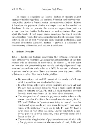 Vol. 12 No. 4 Consumer Cash Usage 7
The paper is organized as follows. Section 2 presents salient
aggregate results regarding the payment behavior in the seven coun-
tries, which provide a foundation for the subsequent analysis. Section
3 describes the payment diaries and steps taken to harmonize the
database. Section 4 presents the consumer expenditure patterns
across countries. Section 5 discusses the various factors that may
aﬀect the levels of cash usage across countries. Section 6 presents
the estimation results for the econometric models of consumer choice
between the use of cash versus non-cash payment instruments and
provides robustness analyses. Section 7 provides a discussion on
cross-country diﬀerences, and section 8 concludes.
2. Salient Results
Table 1 distills our ﬁndings concerning the payment structure in
each of the seven countries. Although the harmonization of the data
sources will be discussed in more detail in section 3, at this point
we note that the presented ﬁgures include basically all personal pay-
ments of respondents made either at a POS, for remote purchases, or
in person to other persons. Recurrent transactions (e.g., rent, utility
bills) are excluded. Our main ﬁndings follow:
• Between 46 percent and 82 percent of the number of all pay-
ment transactions are conducted by cash.
• In value terms, diﬀerences across countries are stark. AT and
DE are cash-intensive countries with a value share of more
than 50 percent; in CA, FR, and US, cash payments account
for only about one-fourth of the value of transactions.
• The composition of non-cash payments varies substantially
across countries. Credit cards are used more frequently in AU,
CA, and US than in European countries. Across all countries
considered, debit cards are used more frequently than credit
cards, with particularly high use in NL. FR and US have a
large share in the other category. Checks constitute a non-
trivial portion in both countries, while prepaid cards are a
factor in the US.
• The overwhelming fraction of payments is conducted with only
a few payment instruments: the accumulated cash, debit, and
 