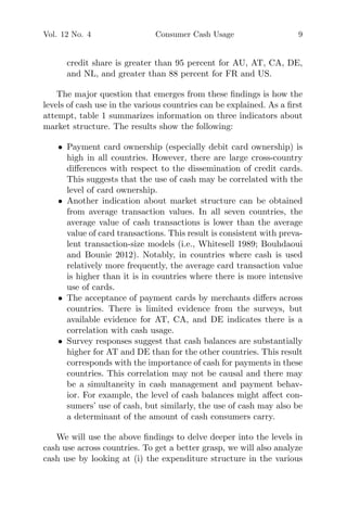 Vol. 12 No. 4 Consumer Cash Usage 9
credit share is greater than 95 percent for AU, AT, CA, DE,
and NL, and greater than 88 percent for FR and US.
The major question that emerges from these ﬁndings is how the
levels of cash use in the various countries can be explained. As a ﬁrst
attempt, table 1 summarizes information on three indicators about
market structure. The results show the following:
• Payment card ownership (especially debit card ownership) is
high in all countries. However, there are large cross-country
diﬀerences with respect to the dissemination of credit cards.
This suggests that the use of cash may be correlated with the
level of card ownership.
• Another indication about market structure can be obtained
from average transaction values. In all seven countries, the
average value of cash transactions is lower than the average
value of card transactions. This result is consistent with preva-
lent transaction-size models (i.e., Whitesell 1989; Bouhdaoui
and Bounie 2012). Notably, in countries where cash is used
relatively more frequently, the average card transaction value
is higher than it is in countries where there is more intensive
use of cards.
• The acceptance of payment cards by merchants diﬀers across
countries. There is limited evidence from the surveys, but
available evidence for AT, CA, and DE indicates there is a
correlation with cash usage.
• Survey responses suggest that cash balances are substantially
higher for AT and DE than for the other countries. This result
corresponds with the importance of cash for payments in these
countries. This correlation may not be causal and there may
be a simultaneity in cash management and payment behav-
ior. For example, the level of cash balances might aﬀect con-
sumers’ use of cash, but similarly, the use of cash may also be
a determinant of the amount of cash consumers carry.
We will use the above ﬁndings to delve deeper into the levels in
cash use across countries. To get a better grasp, we will also analyze
cash use by looking at (i) the expenditure structure in the various
 