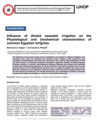 Influence of diluted seawater irrigation on the Physiological and biochemical characteristics of common Egyptian turfgrass
IJHOP
Influence of diluted seawater irrigation on the
Physiological and biochemical characteristics of
common Egyptian turfgrass
Mahmoud A. Hegazi 1
* and Ismael A. Khatab2
1
Horticulture Department, Faculty of Agriculture, Kafrelsheikh University, 33516, Egypt.
2
Genetics Department, Faculty of Agriculture, Kafrelsheikh University, 33516, Egypt.
The objectives of the present study were to exploitation of seawater in turfgrass irrigation, thus
providing fresh water for drinking and essential crops irrigation. Pots experiment was
conducted at Kaferelsheikh University Farm during the warm season (May-September) of 2014
and 2015 seasons on Seashore paspalum (Paspalum vaginatum Swartz) and Bermudagrass
(Cynodon dactylon × Cynodon transvaalensis) turfgrass. Seawater was diluted with freshwater
to obtain the required percentages (0, 10, 20, 30, 40, 50, 60, 70 and 80% seawater). Each pot was
received 200 ml of the suitable diluted seawater twice a weekly throughout the study course.
Data were collected on turf vegetation, plant succulence, leaf firing and turf quality beside some
bio and chemical constituents. The results showed that, low percentages (10-30%) of seawater
surpassed the higher percentages or control, in most studied characters.
Key words: Seashore paspalum, Bermudagrass, Turfgrass, diluted seawater, irrigation.
INTRODUCTION
The demand for salinity tolerant turfgrass is increasing
due to augmented use of low quality water or seawater
for turf irrigation and the growing turfgrass industry in
coastal areas mainly with the diffusion of tourist pastures
and beaches. Drought spread and irrigation water lack
became the most urgent global problems especially in
Egypt after the latest developments in the upstream of
the River Nile. So, the availability of adequate water in
terms of quality and quantity will be the number one issue
affecting turfgrass management in the 21
st
century. Since
Egypt, overlooking on both Mediterranean Sea and Red
Sea, where they could be diluted and used as accessory
source for irrigation of some salt-tolerant plant species.
Therefore, there is a great need for enhancing salt
tolerant turfgrass to survive under such stressful
conditions (Glenn et al., 1999). Turfgrass must maintain
cosmetic appeal, adequate growth, and persistence
under variable salinity levels in both soil and irrigation
water (Lee et al., 2004).
Seashore paspalum (Paspalum vaginatum Swartz)
belongs to the family Poeceae. It grows along the
coastline as strand vegetation in many tropical and
subtropical areas of the world. It is a perennial creeping
grass that is stoloniferous and rhizomatous. It forms a
thick mat of growth and has dark-green leaves with
shinny waxy leaf coat (Zinn, 2004).
*Corresponding author: Dr. Mahmoud A. Hegazi
Horticulture Department, Faculty of Agriculture,
Kafrelsheikh University, 33516, Egypt. Tel.:
00201066033059, Fax: 0020479102930, E-mail:
abohegazi@yahoo.com
International Journal of Horticulture and Ornamental Plants
Vol. 2(1), pp. 027-036, December, 2016. © www.premierpublishers.org, ISSN: 2141-502X
Research Article
 