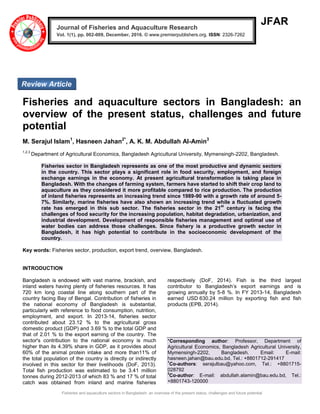 Fisheries and aquaculture sectors in Bangladesh: an overview of the present status, challenges and future potential
JFAR
Fisheries and aquaculture sectors in Bangladesh: an
overview of the present status, challenges and future
potential
M. Serajul Islam1
, Hasneen Jahan2*
, A. K. M. Abdullah Al-Amin3
1,2,3
Department of Agricultural Economics, Bangladesh Agricultural University, Mymensingh-2202, Bangladesh.
Fisheries sector in Bangladesh represents as one of the most productive and dynamic sectors
in the country. This sector plays a significant role in food security, employment, and foreign
exchange earnings in the economy. At present agricultural transformation is taking place in
Bangladesh. With the changes of farming system, farmers have started to shift their crop land to
aquaculture as they considered it more profitable compared to rice production. The production
of inland fisheries represents an increasing trend since 1989-90 with a growth rate of around 5-
7%. Similarly, marine fisheries have also shown an increasing trend while a fluctuated growth
rate has emerged in this sub sector. The fisheries sector in the 21
st
century is facing the
challenges of food security for the increasing population, habitat degradation, urbanization, and
industrial development. Development of responsible fisheries management and optimal use of
water bodies can address those challenges. Since fishery is a productive growth sector in
Bangladesh, it has high potential to contribute in the socioeconomic development of the
country.
Key words: Fisheries sector, production, export trend, overview, Bangladesh.
INTRODUCTION
Bangladesh is endowed with vast marine, brackish, and
inland waters having plenty of fisheries resources. It has
720 km long coastal line along southern part of the
country facing Bay of Bengal. Contribution of fisheries in
the national economy of Bangladesh is substantial,
particularly with reference to food consumption, nutrition,
employment, and export. In 2013-14, fisheries sector
contributed about 23.12 % to the agricultural gross
domestic product (GDP) and 3.69 % to the total GDP and
that of 2.01 % to the export earning of the country. The
sector's contribution to the national economy is much
higher than its 4.39% share in GDP, as it provides about
60% of the animal protein intake and more than11% of
the total population of the country is directly or indirectly
involved in this sector for their livelihoods (DoF, 2013).
Total fish production was estimated to be 3.41 million
tonnes during 2012-2013 of which 83 % and 17 % of total
catch was obtained from inland and marine fisheries
respectively (DoF, 2014). Fish is the third largest
contributor to Bangladesh’s export earnings and is
growing annually by 5-8 %. In FY 2013-14, Bangladesh
earned USD 630.24 million by exporting fish and fish
products (EPB, 2014).
*Corresponding author: Professor, Department of
Agricultural Economics, Bangladesh Agricultural University,
Mymensingh-2202, Bangladesh. Email: E-mail:
hasneen.jahan@bau.edu.bd, Tel.: +8801712-291417
1
Co-authors: serajulbau@yahoo.com, Tel.: +8801715-
028792
3
Co-author: E-mail: abdullah.alamin@bau.edu.bd, Tel.:
+8801743-120000
Journal of Fisheries and Aquaculture Research
Vol. 1(1), pp. 002-009, December, 2016. © www.premierpublishers.org. ISSN: 2326-7262
Review Article
 