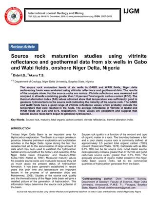 Source rock maturation studies using vitrinite reflectance and geothermal data from six wells in Gabo and Wabi fields, onshore Niger Delta, Nigeria
IJGM
Source rock maturation studies using vitrinite
reflectance and geothermal data from six wells in Gabo
and Wabi fields, onshore Niger Delta, Nigeria
1*
Didei I.S., 2
Akana T.S.
1*,2
Department of Geology, Niger Delta University, Bayelsa State, Nigeria
The source rock maturation levels of six wells in GABO and WABI fields, Niger delta
sedimentary basin were evaluated using vitirinite reflectance and geothermal data. The results
of the analysis show that the source rocks are mature. Vitrinite reflectance was measured and
analyzed in all wells containing greater than 1.0 percent Total organic carbon content (TOC). The
thermal alternation index (TAI) values obtained show that temperature was sufficiently good to
generate hydrocarbons in the source rock indicating the maturity of the source rock. The GABO
and WABI fields have a good range of Vitrinite reflectance values which probably indicate the
temperature that were reached in the fields. The average reflectance of Vitrinite in GABO and
WABI fields are 0.35 and 0.75, respectively. These values are consistent and suggest that
basinal source rocks have begun to generate hydrocarbon.
Key Words: Source rock, maturity, total organic carbon content, vitrinite reflectance, thermal alteration index
INTRODUCTION
Tertiary Niger Delta Basin is an important area for
Hydrocarbon exploration. The Basin is a major petroleum
province. Intensive petroleum exploration and exploitation
activities in the Niger Delta region during the last four
decades had led to the accumulation of large amount of
data which has been used to establish the hydrocarbon
habitat and to reconstruct the history and evolution of the
Niger Delta basin (Ekweozor and Daukoru,1994;
Kulke,1995; Klettet al, 1997). Measured maturity values
for possible source rocks are invaluable because they tell
us much about the present status of hydrocarbon
formation. It has been generally established in recent
years that both time and temperature are important
factors in the process of oil generation (Abu and
Mohammed, 2008). Studies of the source rock quality
and the thermal history of the Niger delta basin will give a
detailed picture of the generation of hydrocarbon. This
information helps determine the source rock potential of
the basin.
Source rock quality is a function of the amount and type
of organic matter in a rock. The boundary between a fair
and a poor clastic source rock is commonly defined at
approximately 0.5 percent total organic carbon (TOC)
content (Tissot and Welte, 1978). Carbonate with as little
0.3% TOC can be fair source rock. Good clastic source
rocks generally contains greater than 0.1%TOC and good
carbonate source rocks, greater than 0.5% TOC. The
adequate amounts of organic matter present in the Niger
Delta Basin source rocks, led to the commercial
quantities of hydrocarbon generated from the basin.
*Corresponding author: Didei Innocent Sunday,
Department of Geology, Faculty of Science, Niger Delta
University, Amassoma, P.M.B. 71, Yenagoa, Bayelsa
State, Nigeria. Email: dideiinnocent@gmail.com
International Journal Geology and Mining
Vol. 2(2), pp. 064-070, December, 2016. © www.premierpublishers.org. ISSN: 0907-3409x
Review Article
 