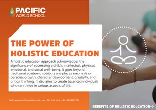 THE POWER OF
HOLISTIC EDUCATION
BENEFITS OF HOLISTIC EDUCATION->
A holistic education approach acknowledges the
significance of addressing a child’s intellectual, physical,
emotional, and social well-being. It goes beyond
traditional academic subjects and places emphasis on
personal growth, character development, creativity, and
critical thinking. It also aims to create balanced individuals
who can thrive in various aspects of life.
Visit: www.pacificworldschool.com | Or Call us at: +91-8899117704
 
