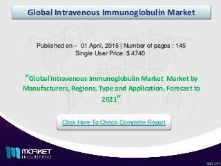 Global Intravenous Immunoglobulin Market
Published on – 01 April, 2015 | Number of pages : 145
Single User Price: $ 4740
Click Here To Check Complete Report
“Global Intravenous Immunoglobulin Market Market by
Manufacturers, Regions, Type and Application, Forecast to
2021”
 