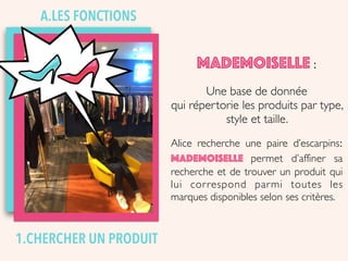 1.CHERCHER UN PRODUIT
MADEMOISELLE :
Une base de donnée
qui répertorie les produits par type,
style et taille.
Alice recherche une paire d’escarpins:
Mademoiselle permet d’affiner sa
recherche et de trouver un produit qui
lui correspond parmi toutes les
marques disponibles selon ses critères.
A.LES FONCTIONS
 