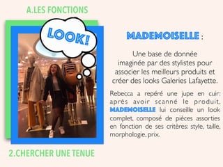 LOOK!
2.CHERCHER UNE TENUE
MADEMOISELLE :
Une base de donnée
imaginée par des stylistes pour
associer les meilleurs produits et
créer des looks Galeries Lafayette.
Rebecca a repéré une jupe en cuir:
après avoir scanné le produit,
Mademoiselle lui conseille un look
complet, composé de pièces assorties
en fonction de ses critères: style, taille,
morphologie, prix.
A.LES FONCTIONS
 