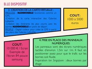 3. CREATION DE LA CARTEVIRTUELLE :
PROCESS : MADEMOISELLE fonctionne comme un
GPS.
-Création de la carte interactive des Galeries
Lafayette
-Création des itinéraires les plus courts avec les
bornes MADEMOISELLE en point de départ
PEOPLE : Digital codeur pour créer le GPS à partir
des plans des Galeries Lafayette.
4. MISE EN PLACE DES PANNEAUX
NUMERIQUES:
Les panneaux sont des écrans numériques
tactiles d’environ 1,5m sur 1m. Il faut en
positionner assez pour que le trafic sur les
bornes soit fluide.
Inspiration Ion Singapore : deux bornes par
étage
COUT:
1000 à 5000
euros
COUT:
10 000 € / Ecran
Exemple de
l’écran 84 pouce
samsung
B.LE DISPOSITIF
 