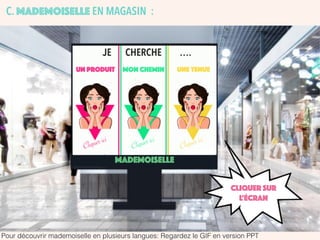 MADEMOISELLE
UN PRODUIT UNE TENUEMON CHEMIN
JE CHERCHE ….
Cliquer ici
Cliquer ici
Cliquer ici
CLIQUER SUR
L’écran
Pour découvrir mademoiselle en plusieurs langues: Regardez le GIF en version PPT
C. MADEMOISELLE EN MAGASIN :
 