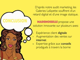 CONCLUSION
D’après notre audit marketing, les
Galeries Lafayette souffrent d’un
retard digital et d’une image statique.
Mademoiselle propose une
solution innovante sur plusieurs axes:
- Expérience client digitale
- Augmentation des ventes sur
internet
- Expertise grâce aux conseils
prodigués à travers la borne
 