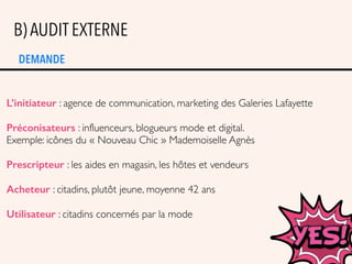 DEMANDE
B) AUDIT EXTERNE
L’initiateur : agence de communication, marketing des Galeries Lafayette
Préconisateurs : influenceurs, blogueurs mode et digital.
Exemple: icônes du « Nouveau Chic » Mademoiselle Agnès
Prescripteur : les aides en magasin, les hôtes et vendeurs
Acheteur : citadins, plutôt jeune, moyenne 42 ans
Utilisateur : citadins concernés par la mode
 