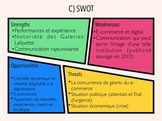 C) SWOT
Strengths Weaknesses
Threats
Opportunities
•Performances et expérience
•Notor iété des Galer ies
Lafayette
•Communication rajeunissante
•E-commerce et digital
•Communication qui peut
ternir l’image d’une telle
institution (publicité
sauvage en 2015)
• Clientèle dynamique et
citadine adaptable à la
digitalisation.
• E-commerce
• Apparition de nouvelles
expériences clients en
boutique
•La concurrence de géants du e-
commerce
•Situation politique (attentats et Etat
d’urgence)
•Situation économique (crise)
 