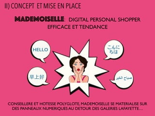 MADEMOISELLE: DIGITAL PERSONAL SHOPPER
EFFICACE ET TENDANCE
CONSEILLERE ET HOTESSE POLYGLOTE, MADEMOISELLE SE MATERIALISE SUR
DES PANNEAUX NUMERIQUES AU DETOUR DES GALERIES LAFAYETTE…
HELLO こんに
ちは
早上好 ‫ﺍاﻟﺧﻳﯾﺭر‬ ‫ﺻﺑﺎﺡح‬
II) CONCEPT ET MISE EN PLACE
 