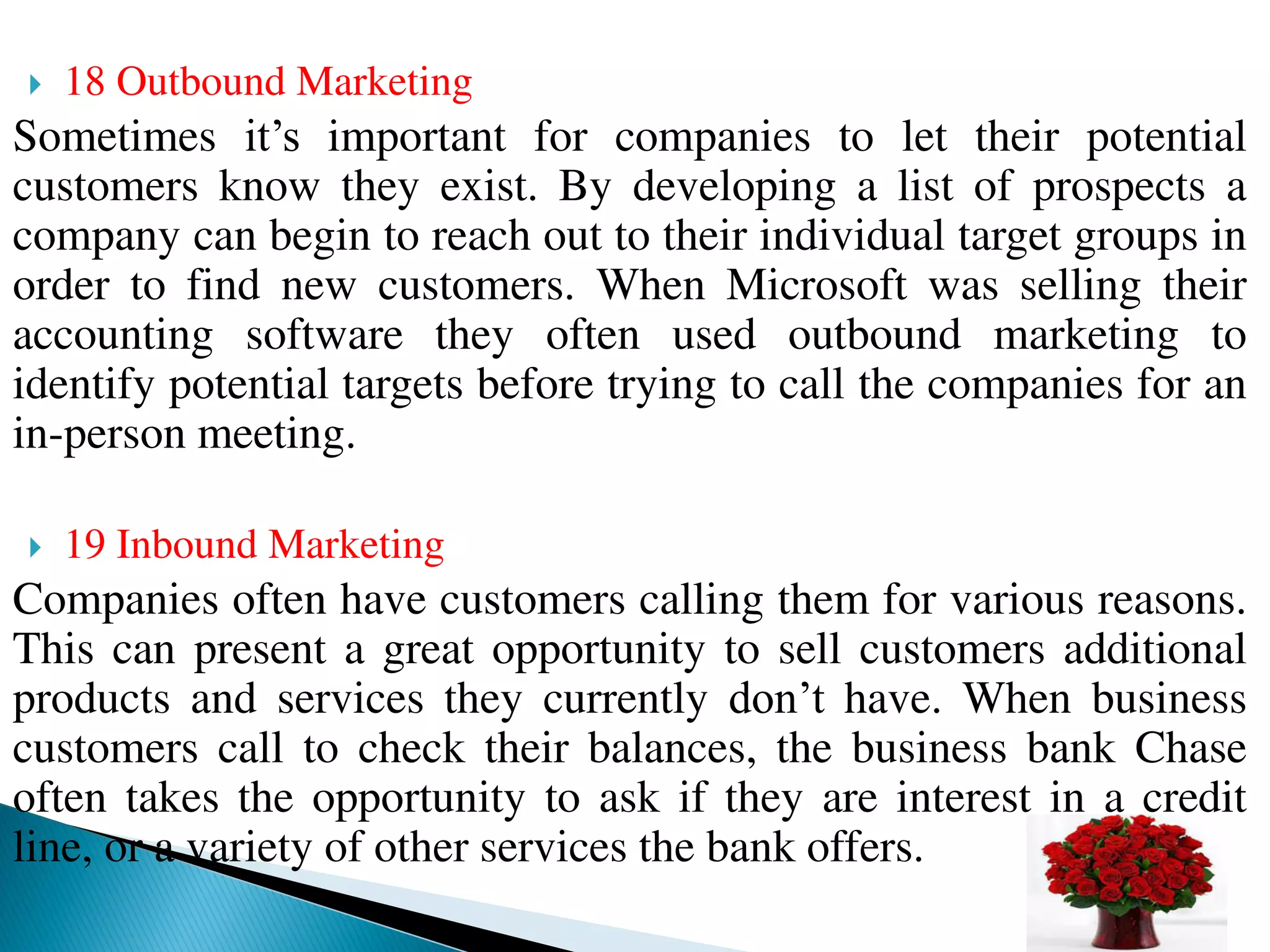  18 Outbound Marketing
Sometimes it’s important for companies to let their potential
customers know they exist. By developing a list of prospects a
company can begin to reach out to their individual target groups in
order to find new customers. When Microsoft was selling their
accounting software they often used outbound marketing to
identify potential targets before trying to call the companies for an
in-person meeting.
 19 Inbound Marketing
Companies often have customers calling them for various reasons.
This can present a great opportunity to sell customers additional
products and services they currently don’t have. When business
customers call to check their balances, the business bank Chase
often takes the opportunity to ask if they are interest in a credit
line, or a variety of other services the bank offers.
 