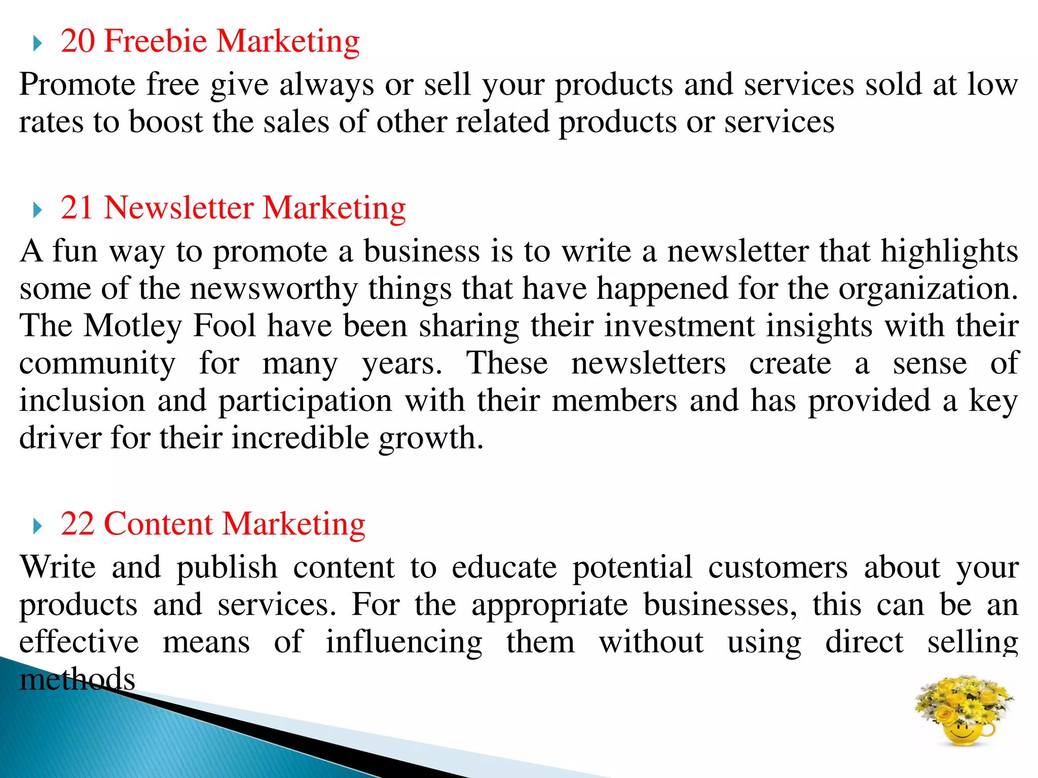  20 Freebie Marketing
Promote free give always or sell your products and services sold at low
rates to boost the sales of other related products or services
 21 Newsletter Marketing
A fun way to promote a business is to write a newsletter that highlights
some of the newsworthy things that have happened for the organization.
The Motley Fool have been sharing their investment insights with their
community for many years. These newsletters create a sense of
inclusion and participation with their members and has provided a key
driver for their incredible growth.
 22 Content Marketing
Write and publish content to educate potential customers about your
products and services. For the appropriate businesses, this can be an
effective means of influencing them without using direct selling
methods
 