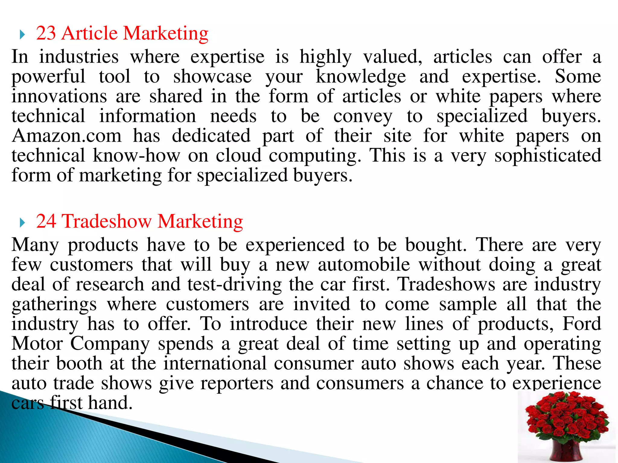  23 Article Marketing
In industries where expertise is highly valued, articles can offer a
powerful tool to showcase your knowledge and expertise. Some
innovations are shared in the form of articles or white papers where
technical information needs to be convey to specialized buyers.
Amazon.com has dedicated part of their site for white papers on
technical know-how on cloud computing. This is a very sophisticated
form of marketing for specialized buyers.
 24 Tradeshow Marketing
Many products have to be experienced to be bought. There are very
few customers that will buy a new automobile without doing a great
deal of research and test-driving the car first. Tradeshows are industry
gatherings where customers are invited to come sample all that the
industry has to offer. To introduce their new lines of products, Ford
Motor Company spends a great deal of time setting up and operating
their booth at the international consumer auto shows each year. These
auto trade shows give reporters and consumers a chance to experience
cars first hand.
 