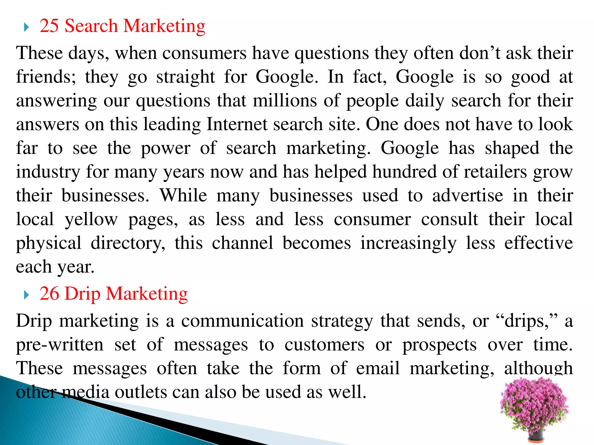  25 Search Marketing
These days, when consumers have questions they often don’t ask their
friends; they go straight for Google. In fact, Google is so good at
answering our questions that millions of people daily search for their
answers on this leading Internet search site. One does not have to look
far to see the power of search marketing. Google has shaped the
industry for many years now and has helped hundred of retailers grow
their businesses. While many businesses used to advertise in their
local yellow pages, as less and less consumer consult their local
physical directory, this channel becomes increasingly less effective
each year.
 26 Drip Marketing
Drip marketing is a communication strategy that sends, or “drips,” a
pre-written set of messages to customers or prospects over time.
These messages often take the form of email marketing, although
other media outlets can also be used as well.
 