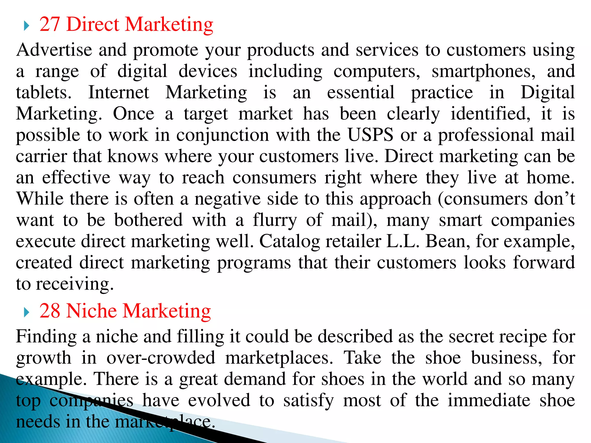  27 Direct Marketing
Advertise and promote your products and services to customers using
a range of digital devices including computers, smartphones, and
tablets. Internet Marketing is an essential practice in Digital
Marketing. Once a target market has been clearly identified, it is
possible to work in conjunction with the USPS or a professional mail
carrier that knows where your customers live. Direct marketing can be
an effective way to reach consumers right where they live at home.
While there is often a negative side to this approach (consumers don’t
want to be bothered with a flurry of mail), many smart companies
execute direct marketing well. Catalog retailer L.L. Bean, for example,
created direct marketing programs that their customers looks forward
to receiving.
 28 Niche Marketing
Finding a niche and filling it could be described as the secret recipe for
growth in over-crowded marketplaces. Take the shoe business, for
example. There is a great demand for shoes in the world and so many
top companies have evolved to satisfy most of the immediate shoe
needs in the marketplace.
 