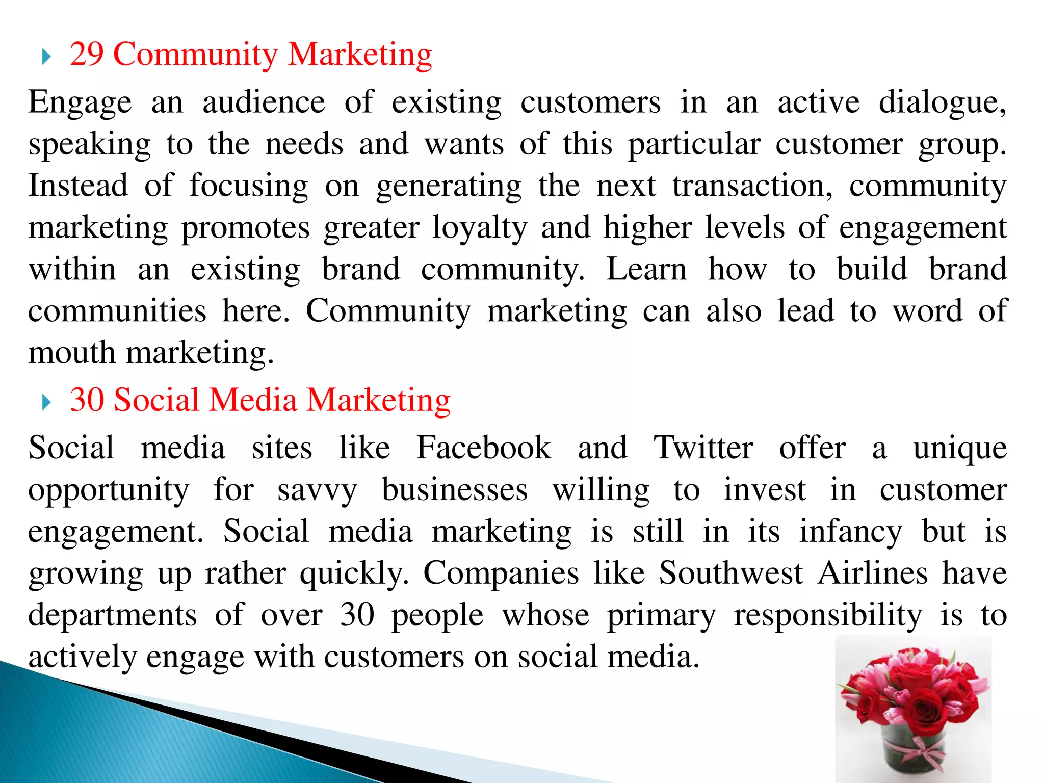  29 Community Marketing
Engage an audience of existing customers in an active dialogue,
speaking to the needs and wants of this particular customer group.
Instead of focusing on generating the next transaction, community
marketing promotes greater loyalty and higher levels of engagement
within an existing brand community. Learn how to build brand
communities here. Community marketing can also lead to word of
mouth marketing.
 30 Social Media Marketing
Social media sites like Facebook and Twitter offer a unique
opportunity for savvy businesses willing to invest in customer
engagement. Social media marketing is still in its infancy but is
growing up rather quickly. Companies like Southwest Airlines have
departments of over 30 people whose primary responsibility is to
actively engage with customers on social media.
 