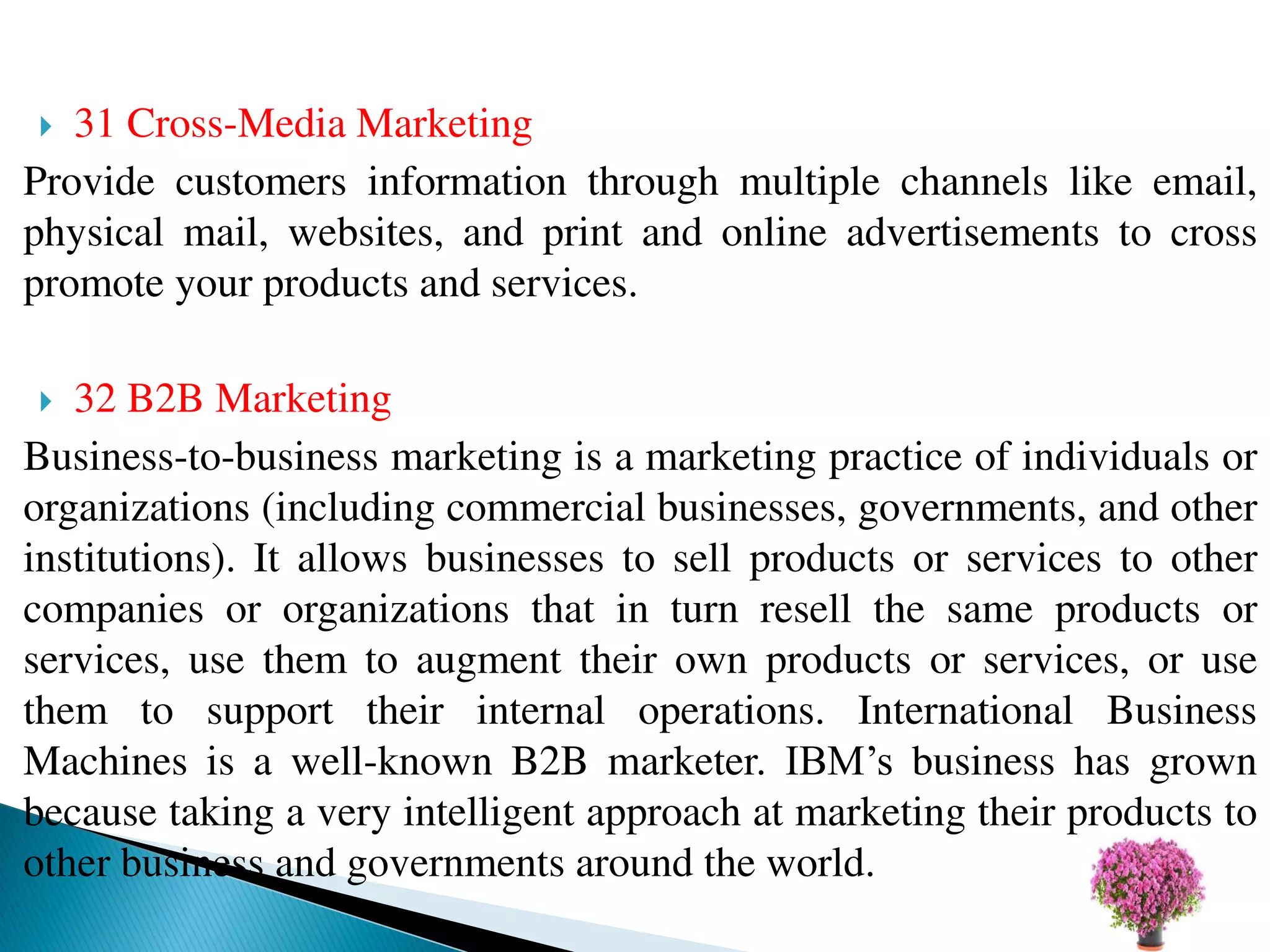  31 Cross-Media Marketing
Provide customers information through multiple channels like email,
physical mail, websites, and print and online advertisements to cross
promote your products and services.
 32 B2B Marketing
Business-to-business marketing is a marketing practice of individuals or
organizations (including commercial businesses, governments, and other
institutions). It allows businesses to sell products or services to other
companies or organizations that in turn resell the same products or
services, use them to augment their own products or services, or use
them to support their internal operations. International Business
Machines is a well-known B2B marketer. IBM’s business has grown
because taking a very intelligent approach at marketing their products to
other business and governments around the world.
 