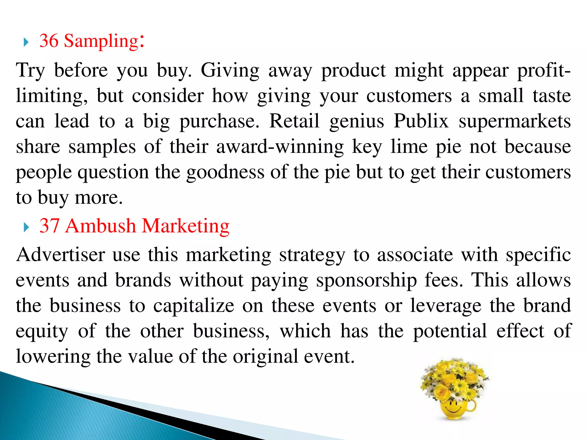  36 Sampling:
Try before you buy. Giving away product might appear profit-
limiting, but consider how giving your customers a small taste
can lead to a big purchase. Retail genius Publix supermarkets
share samples of their award-winning key lime pie not because
people question the goodness of the pie but to get their customers
to buy more.
 37 Ambush Marketing
Advertiser use this marketing strategy to associate with specific
events and brands without paying sponsorship fees. This allows
the business to capitalize on these events or leverage the brand
equity of the other business, which has the potential effect of
lowering the value of the original event.
 
