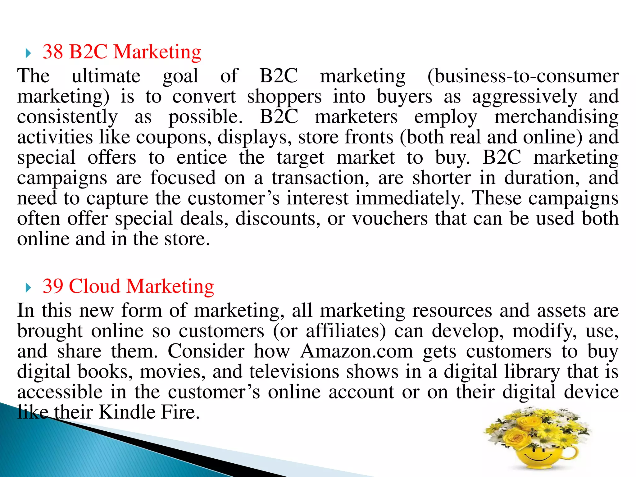  38 B2C Marketing
The ultimate goal of B2C marketing (business-to-consumer
marketing) is to convert shoppers into buyers as aggressively and
consistently as possible. B2C marketers employ merchandising
activities like coupons, displays, store fronts (both real and online) and
special offers to entice the target market to buy. B2C marketing
campaigns are focused on a transaction, are shorter in duration, and
need to capture the customer’s interest immediately. These campaigns
often offer special deals, discounts, or vouchers that can be used both
online and in the store.
 39 Cloud Marketing
In this new form of marketing, all marketing resources and assets are
brought online so customers (or affiliates) can develop, modify, use,
and share them. Consider how Amazon.com gets customers to buy
digital books, movies, and televisions shows in a digital library that is
accessible in the customer’s online account or on their digital device
like their Kindle Fire.
 