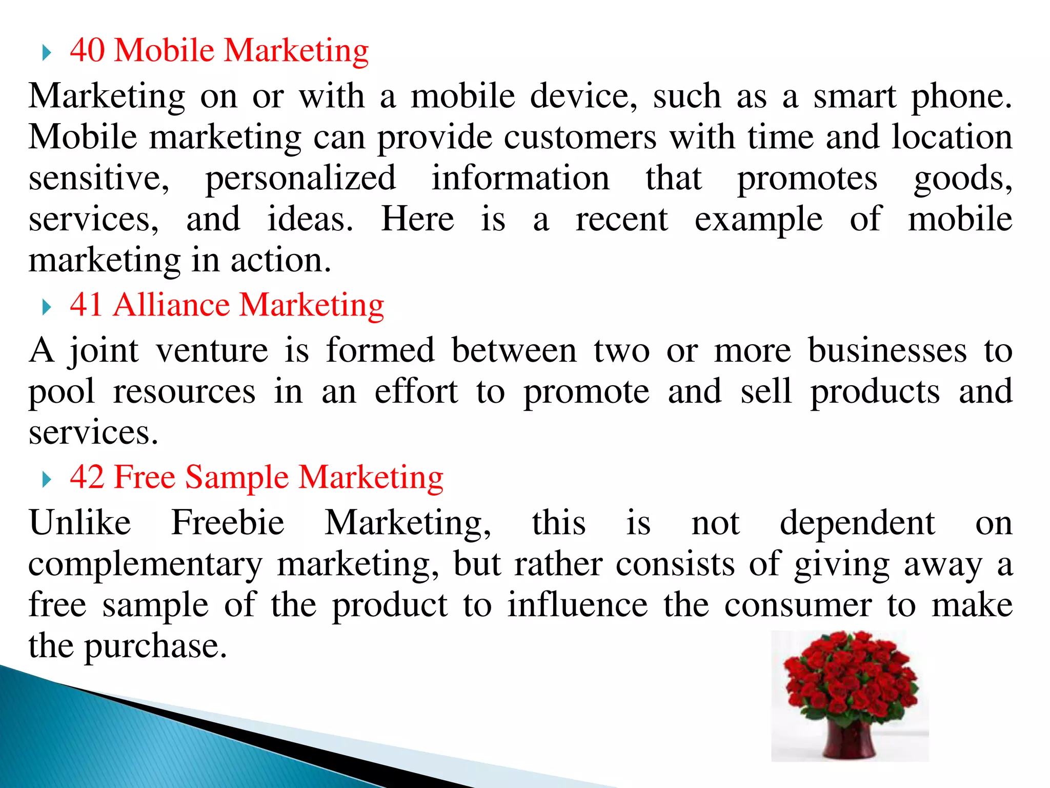  40 Mobile Marketing
Marketing on or with a mobile device, such as a smart phone.
Mobile marketing can provide customers with time and location
sensitive, personalized information that promotes goods,
services, and ideas. Here is a recent example of mobile
marketing in action.
 41 Alliance Marketing
A joint venture is formed between two or more businesses to
pool resources in an effort to promote and sell products and
services.
 42 Free Sample Marketing
Unlike Freebie Marketing, this is not dependent on
complementary marketing, but rather consists of giving away a
free sample of the product to influence the consumer to make
the purchase.
 